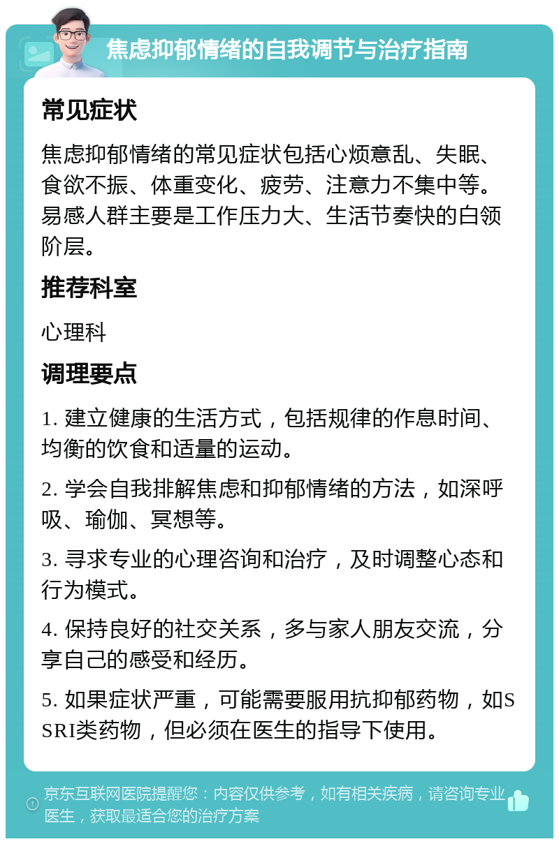 焦虑抑郁情绪的自我调节与治疗指南 常见症状 焦虑抑郁情绪的常见症状包括心烦意乱、失眠、食欲不振、体重变化、疲劳、注意力不集中等。易感人群主要是工作压力大、生活节奏快的白领阶层。 推荐科室 心理科 调理要点 1. 建立健康的生活方式，包括规律的作息时间、均衡的饮食和适量的运动。 2. 学会自我排解焦虑和抑郁情绪的方法，如深呼吸、瑜伽、冥想等。 3. 寻求专业的心理咨询和治疗，及时调整心态和行为模式。 4. 保持良好的社交关系，多与家人朋友交流，分享自己的感受和经历。 5. 如果症状严重，可能需要服用抗抑郁药物，如SSRI类药物，但必须在医生的指导下使用。