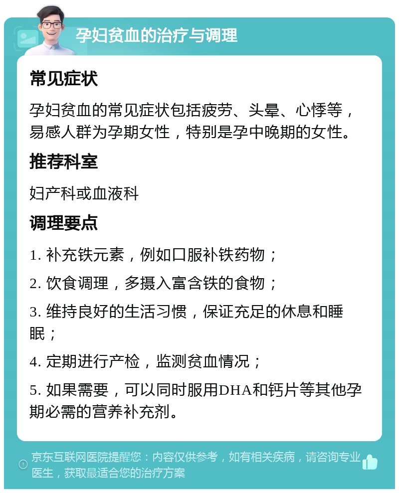 孕妇贫血的治疗与调理 常见症状 孕妇贫血的常见症状包括疲劳、头晕、心悸等，易感人群为孕期女性，特别是孕中晚期的女性。 推荐科室 妇产科或血液科 调理要点 1. 补充铁元素，例如口服补铁药物； 2. 饮食调理，多摄入富含铁的食物； 3. 维持良好的生活习惯，保证充足的休息和睡眠； 4. 定期进行产检，监测贫血情况； 5. 如果需要，可以同时服用DHA和钙片等其他孕期必需的营养补充剂。