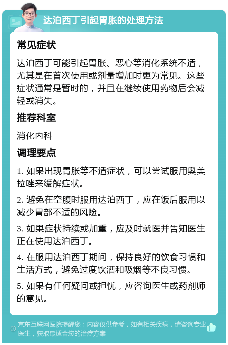 达泊西丁引起胃胀的处理方法 常见症状 达泊西丁可能引起胃胀、恶心等消化系统不适，尤其是在首次使用或剂量增加时更为常见。这些症状通常是暂时的，并且在继续使用药物后会减轻或消失。 推荐科室 消化内科 调理要点 1. 如果出现胃胀等不适症状，可以尝试服用奥美拉唑来缓解症状。 2. 避免在空腹时服用达泊西丁，应在饭后服用以减少胃部不适的风险。 3. 如果症状持续或加重，应及时就医并告知医生正在使用达泊西丁。 4. 在服用达泊西丁期间，保持良好的饮食习惯和生活方式，避免过度饮酒和吸烟等不良习惯。 5. 如果有任何疑问或担忧，应咨询医生或药剂师的意见。