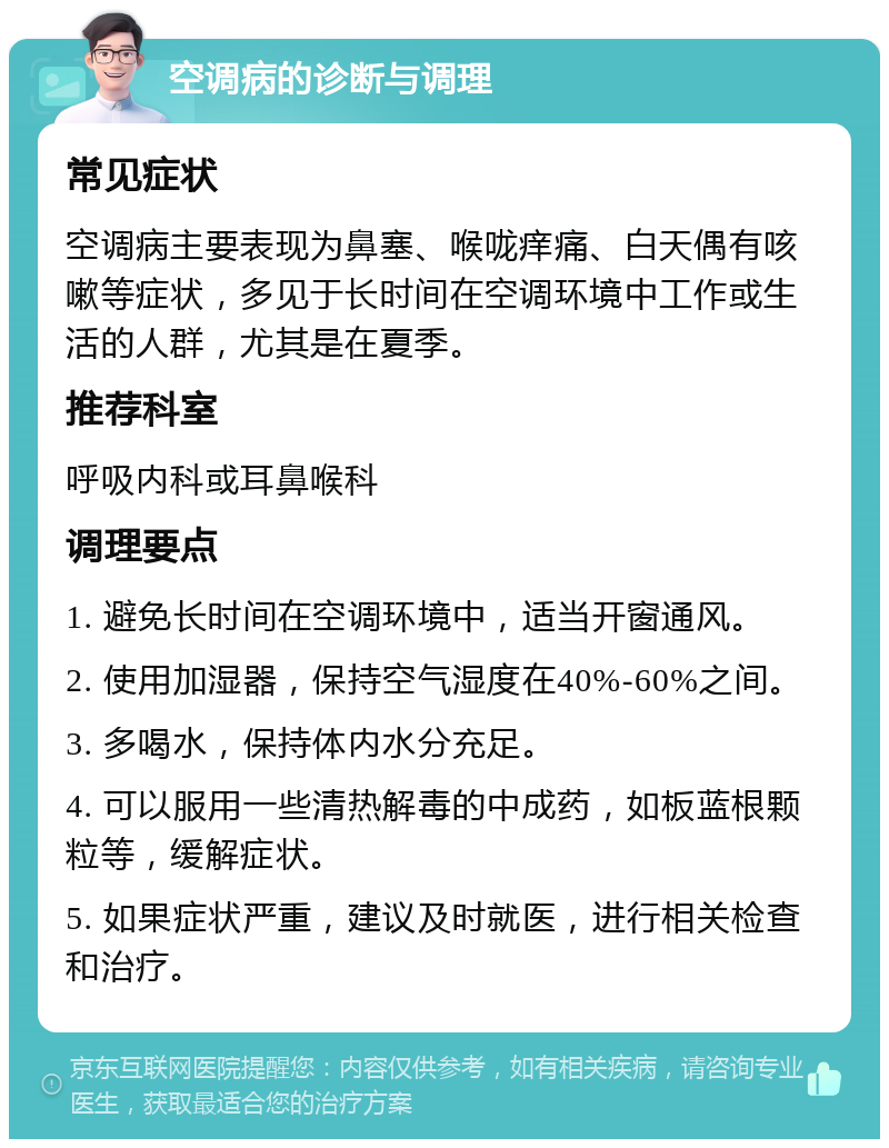 空调病的诊断与调理 常见症状 空调病主要表现为鼻塞、喉咙痒痛、白天偶有咳嗽等症状，多见于长时间在空调环境中工作或生活的人群，尤其是在夏季。 推荐科室 呼吸内科或耳鼻喉科 调理要点 1. 避免长时间在空调环境中，适当开窗通风。 2. 使用加湿器，保持空气湿度在40%-60%之间。 3. 多喝水，保持体内水分充足。 4. 可以服用一些清热解毒的中成药，如板蓝根颗粒等，缓解症状。 5. 如果症状严重，建议及时就医，进行相关检查和治疗。