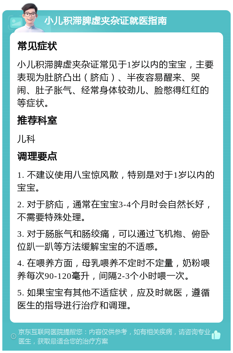 小儿积滞脾虚夹杂证就医指南 常见症状 小儿积滞脾虚夹杂证常见于1岁以内的宝宝，主要表现为肚脐凸出（脐疝）、半夜容易醒来、哭闹、肚子胀气、经常身体较劲儿、脸憋得红红的等症状。 推荐科室 儿科 调理要点 1. 不建议使用八宝惊风散，特别是对于1岁以内的宝宝。 2. 对于脐疝，通常在宝宝3-4个月时会自然长好，不需要特殊处理。 3. 对于肠胀气和肠绞痛，可以通过飞机抱、俯卧位趴一趴等方法缓解宝宝的不适感。 4. 在喂养方面，母乳喂养不定时不定量，奶粉喂养每次90-120毫升，间隔2-3个小时喂一次。 5. 如果宝宝有其他不适症状，应及时就医，遵循医生的指导进行治疗和调理。