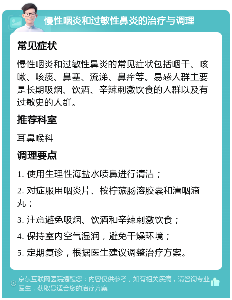 慢性咽炎和过敏性鼻炎的治疗与调理 常见症状 慢性咽炎和过敏性鼻炎的常见症状包括咽干、咳嗽、咳痰、鼻塞、流涕、鼻痒等。易感人群主要是长期吸烟、饮酒、辛辣刺激饮食的人群以及有过敏史的人群。 推荐科室 耳鼻喉科 调理要点 1. 使用生理性海盐水喷鼻进行清洁； 2. 对症服用咽炎片、桉柠蒎肠溶胶囊和清咽滴丸； 3. 注意避免吸烟、饮酒和辛辣刺激饮食； 4. 保持室内空气湿润，避免干燥环境； 5. 定期复诊，根据医生建议调整治疗方案。