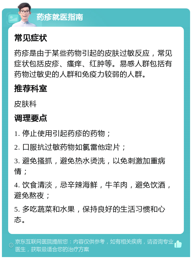 药疹就医指南 常见症状 药疹是由于某些药物引起的皮肤过敏反应，常见症状包括皮疹、瘙痒、红肿等。易感人群包括有药物过敏史的人群和免疫力较弱的人群。 推荐科室 皮肤科 调理要点 1. 停止使用引起药疹的药物； 2. 口服抗过敏药物如氯雷他定片； 3. 避免搔抓，避免热水烫洗，以免刺激加重病情； 4. 饮食清淡，忌辛辣海鲜，牛羊肉，避免饮酒，避免熬夜； 5. 多吃蔬菜和水果，保持良好的生活习惯和心态。