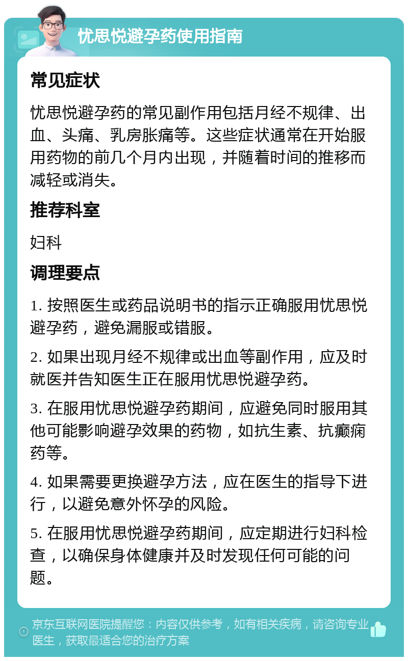 忧思悦避孕药使用指南 常见症状 忧思悦避孕药的常见副作用包括月经不规律、出血、头痛、乳房胀痛等。这些症状通常在开始服用药物的前几个月内出现，并随着时间的推移而减轻或消失。 推荐科室 妇科 调理要点 1. 按照医生或药品说明书的指示正确服用忧思悦避孕药，避免漏服或错服。 2. 如果出现月经不规律或出血等副作用，应及时就医并告知医生正在服用忧思悦避孕药。 3. 在服用忧思悦避孕药期间，应避免同时服用其他可能影响避孕效果的药物，如抗生素、抗癫痫药等。 4. 如果需要更换避孕方法，应在医生的指导下进行，以避免意外怀孕的风险。 5. 在服用忧思悦避孕药期间，应定期进行妇科检查，以确保身体健康并及时发现任何可能的问题。