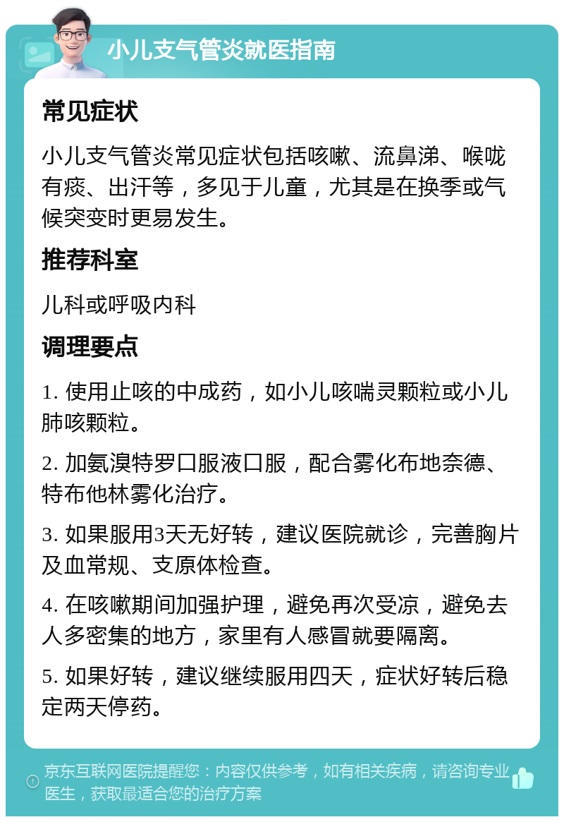 小儿支气管炎就医指南 常见症状 小儿支气管炎常见症状包括咳嗽、流鼻涕、喉咙有痰、出汗等，多见于儿童，尤其是在换季或气候突变时更易发生。 推荐科室 儿科或呼吸内科 调理要点 1. 使用止咳的中成药，如小儿咳喘灵颗粒或小儿肺咳颗粒。 2. 加氨溴特罗口服液口服，配合雾化布地奈德、特布他林雾化治疗。 3. 如果服用3天无好转，建议医院就诊，完善胸片及血常规、支原体检查。 4. 在咳嗽期间加强护理，避免再次受凉，避免去人多密集的地方，家里有人感冒就要隔离。 5. 如果好转，建议继续服用四天，症状好转后稳定两天停药。