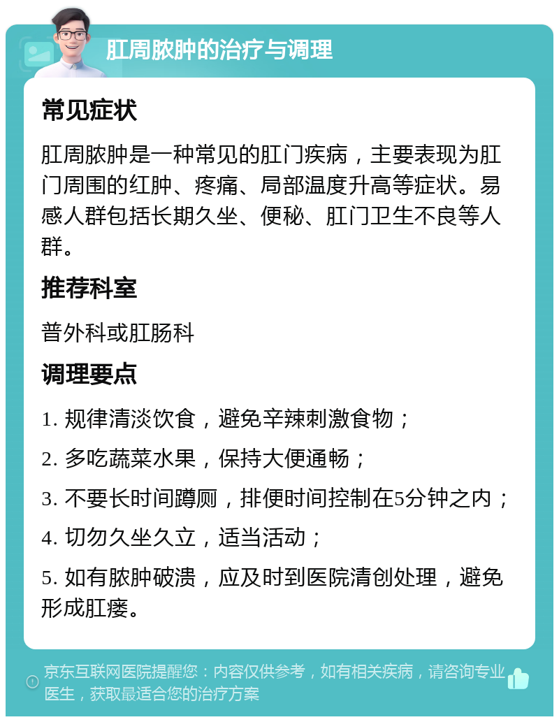 肛周脓肿的治疗与调理 常见症状 肛周脓肿是一种常见的肛门疾病，主要表现为肛门周围的红肿、疼痛、局部温度升高等症状。易感人群包括长期久坐、便秘、肛门卫生不良等人群。 推荐科室 普外科或肛肠科 调理要点 1. 规律清淡饮食，避免辛辣刺激食物； 2. 多吃蔬菜水果，保持大便通畅； 3. 不要长时间蹲厕，排便时间控制在5分钟之内； 4. 切勿久坐久立，适当活动； 5. 如有脓肿破溃，应及时到医院清创处理，避免形成肛瘘。