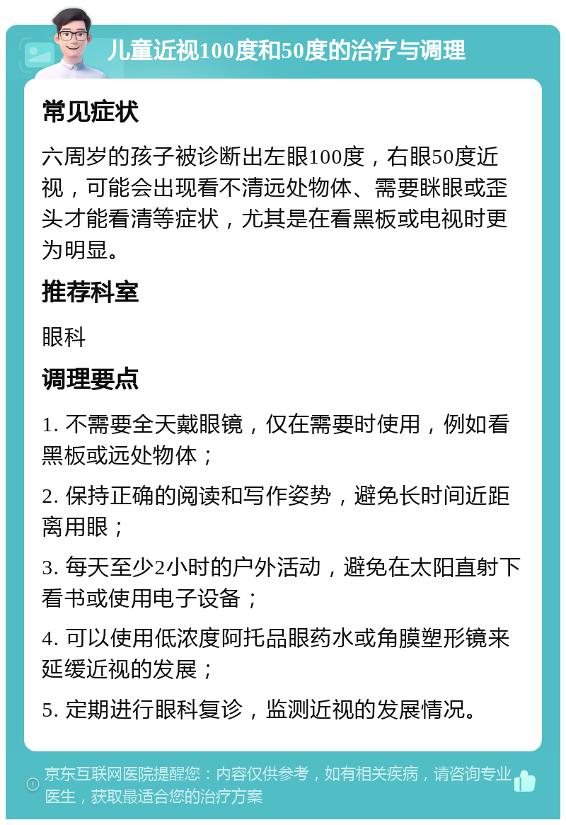 儿童近视100度和50度的治疗与调理 常见症状 六周岁的孩子被诊断出左眼100度，右眼50度近视，可能会出现看不清远处物体、需要眯眼或歪头才能看清等症状，尤其是在看黑板或电视时更为明显。 推荐科室 眼科 调理要点 1. 不需要全天戴眼镜，仅在需要时使用，例如看黑板或远处物体； 2. 保持正确的阅读和写作姿势，避免长时间近距离用眼； 3. 每天至少2小时的户外活动，避免在太阳直射下看书或使用电子设备； 4. 可以使用低浓度阿托品眼药水或角膜塑形镜来延缓近视的发展； 5. 定期进行眼科复诊，监测近视的发展情况。