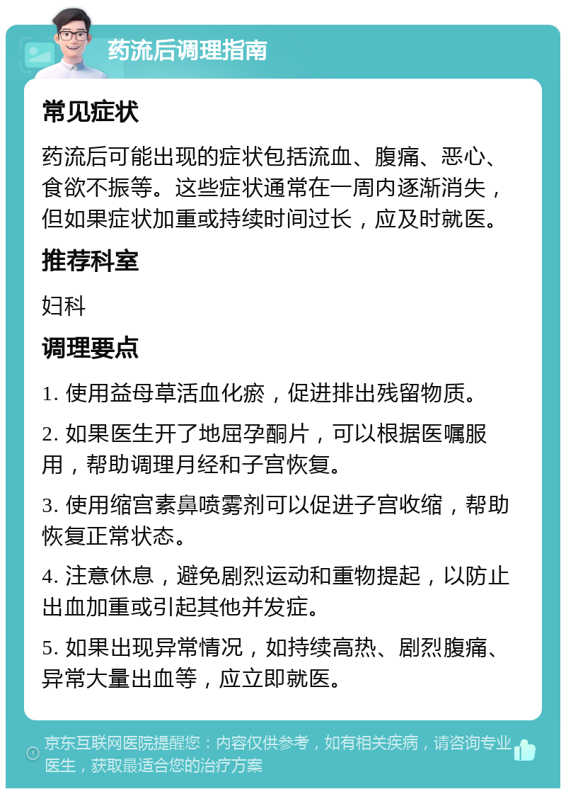 药流后调理指南 常见症状 药流后可能出现的症状包括流血、腹痛、恶心、食欲不振等。这些症状通常在一周内逐渐消失，但如果症状加重或持续时间过长，应及时就医。 推荐科室 妇科 调理要点 1. 使用益母草活血化瘀，促进排出残留物质。 2. 如果医生开了地屈孕酮片，可以根据医嘱服用，帮助调理月经和子宫恢复。 3. 使用缩宫素鼻喷雾剂可以促进子宫收缩，帮助恢复正常状态。 4. 注意休息，避免剧烈运动和重物提起，以防止出血加重或引起其他并发症。 5. 如果出现异常情况，如持续高热、剧烈腹痛、异常大量出血等，应立即就医。