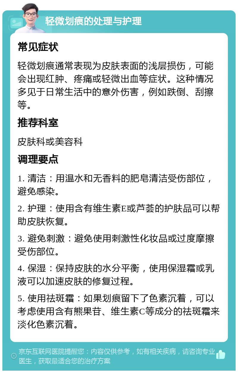 轻微划痕的处理与护理 常见症状 轻微划痕通常表现为皮肤表面的浅层损伤，可能会出现红肿、疼痛或轻微出血等症状。这种情况多见于日常生活中的意外伤害，例如跌倒、刮擦等。 推荐科室 皮肤科或美容科 调理要点 1. 清洁：用温水和无香料的肥皂清洁受伤部位，避免感染。 2. 护理：使用含有维生素E或芦荟的护肤品可以帮助皮肤恢复。 3. 避免刺激：避免使用刺激性化妆品或过度摩擦受伤部位。 4. 保湿：保持皮肤的水分平衡，使用保湿霜或乳液可以加速皮肤的修复过程。 5. 使用祛斑霜：如果划痕留下了色素沉着，可以考虑使用含有熊果苷、维生素C等成分的祛斑霜来淡化色素沉着。