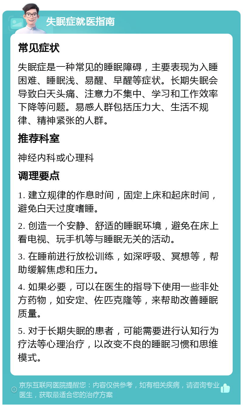 失眠症就医指南 常见症状 失眠症是一种常见的睡眠障碍，主要表现为入睡困难、睡眠浅、易醒、早醒等症状。长期失眠会导致白天头痛、注意力不集中、学习和工作效率下降等问题。易感人群包括压力大、生活不规律、精神紧张的人群。 推荐科室 神经内科或心理科 调理要点 1. 建立规律的作息时间，固定上床和起床时间，避免白天过度嗜睡。 2. 创造一个安静、舒适的睡眠环境，避免在床上看电视、玩手机等与睡眠无关的活动。 3. 在睡前进行放松训练，如深呼吸、冥想等，帮助缓解焦虑和压力。 4. 如果必要，可以在医生的指导下使用一些非处方药物，如安定、佐匹克隆等，来帮助改善睡眠质量。 5. 对于长期失眠的患者，可能需要进行认知行为疗法等心理治疗，以改变不良的睡眠习惯和思维模式。