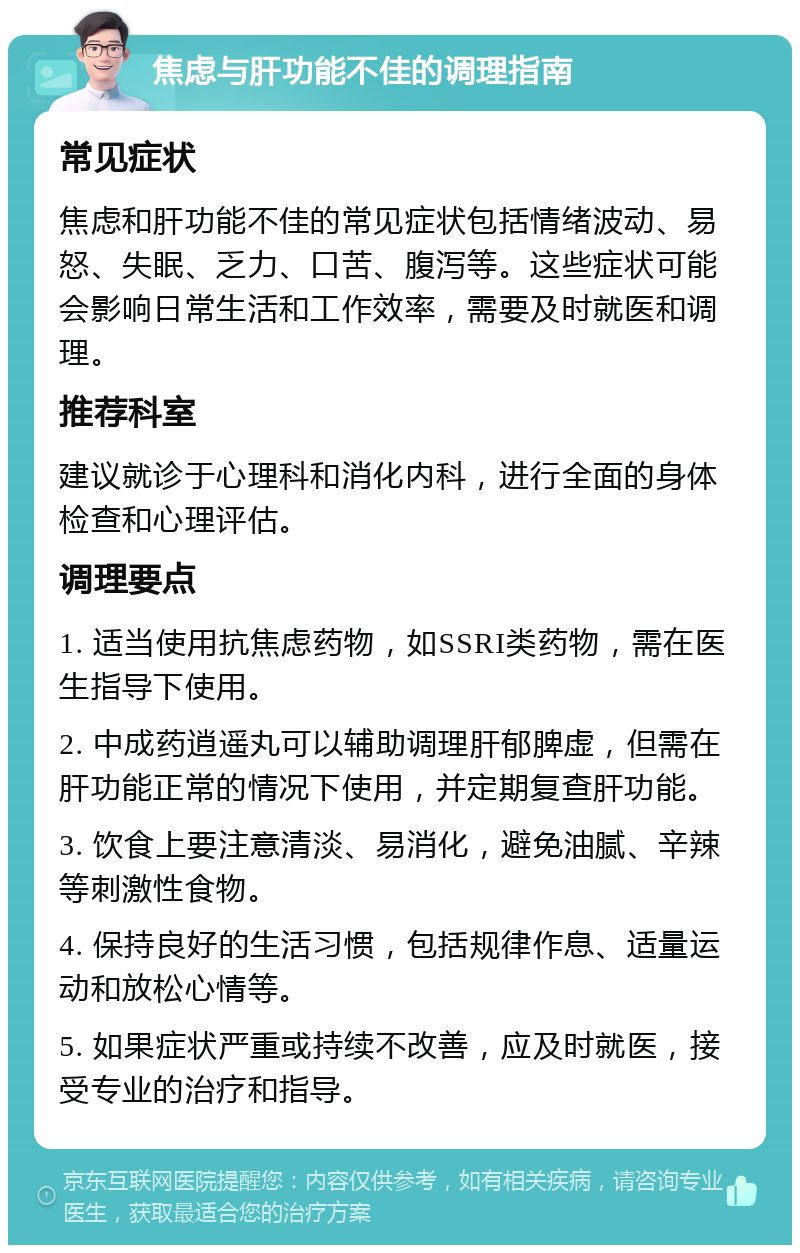 焦虑与肝功能不佳的调理指南 常见症状 焦虑和肝功能不佳的常见症状包括情绪波动、易怒、失眠、乏力、口苦、腹泻等。这些症状可能会影响日常生活和工作效率，需要及时就医和调理。 推荐科室 建议就诊于心理科和消化内科，进行全面的身体检查和心理评估。 调理要点 1. 适当使用抗焦虑药物，如SSRI类药物，需在医生指导下使用。 2. 中成药逍遥丸可以辅助调理肝郁脾虚，但需在肝功能正常的情况下使用，并定期复查肝功能。 3. 饮食上要注意清淡、易消化，避免油腻、辛辣等刺激性食物。 4. 保持良好的生活习惯，包括规律作息、适量运动和放松心情等。 5. 如果症状严重或持续不改善，应及时就医，接受专业的治疗和指导。