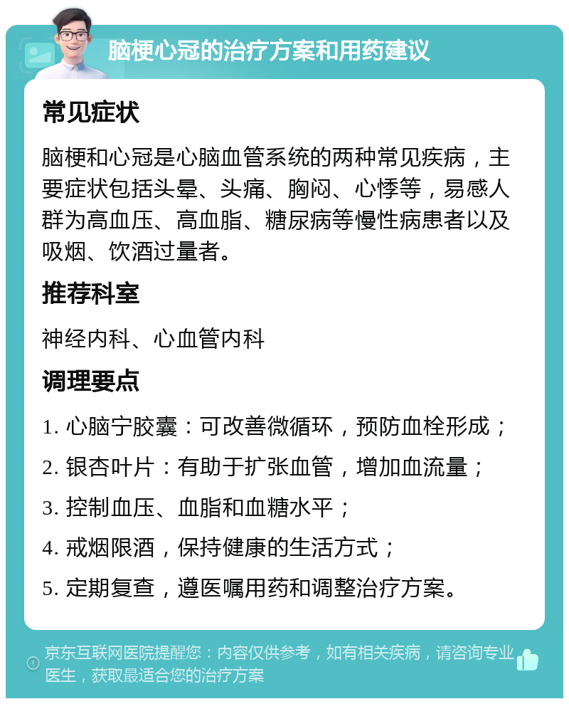 脑梗心冠的治疗方案和用药建议 常见症状 脑梗和心冠是心脑血管系统的两种常见疾病，主要症状包括头晕、头痛、胸闷、心悸等，易感人群为高血压、高血脂、糖尿病等慢性病患者以及吸烟、饮酒过量者。 推荐科室 神经内科、心血管内科 调理要点 1. 心脑宁胶囊：可改善微循环，预防血栓形成； 2. 银杏叶片：有助于扩张血管，增加血流量； 3. 控制血压、血脂和血糖水平； 4. 戒烟限酒，保持健康的生活方式； 5. 定期复查，遵医嘱用药和调整治疗方案。