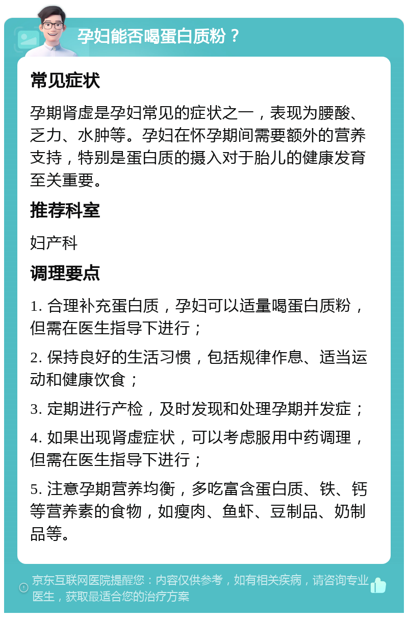 孕妇能否喝蛋白质粉？ 常见症状 孕期肾虚是孕妇常见的症状之一，表现为腰酸、乏力、水肿等。孕妇在怀孕期间需要额外的营养支持，特别是蛋白质的摄入对于胎儿的健康发育至关重要。 推荐科室 妇产科 调理要点 1. 合理补充蛋白质，孕妇可以适量喝蛋白质粉，但需在医生指导下进行； 2. 保持良好的生活习惯，包括规律作息、适当运动和健康饮食； 3. 定期进行产检，及时发现和处理孕期并发症； 4. 如果出现肾虚症状，可以考虑服用中药调理，但需在医生指导下进行； 5. 注意孕期营养均衡，多吃富含蛋白质、铁、钙等营养素的食物，如瘦肉、鱼虾、豆制品、奶制品等。