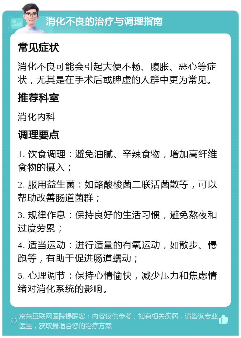 消化不良的治疗与调理指南 常见症状 消化不良可能会引起大便不畅、腹胀、恶心等症状，尤其是在手术后或脾虚的人群中更为常见。 推荐科室 消化内科 调理要点 1. 饮食调理：避免油腻、辛辣食物，增加高纤维食物的摄入； 2. 服用益生菌：如酪酸梭菌二联活菌散等，可以帮助改善肠道菌群； 3. 规律作息：保持良好的生活习惯，避免熬夜和过度劳累； 4. 适当运动：进行适量的有氧运动，如散步、慢跑等，有助于促进肠道蠕动； 5. 心理调节：保持心情愉快，减少压力和焦虑情绪对消化系统的影响。