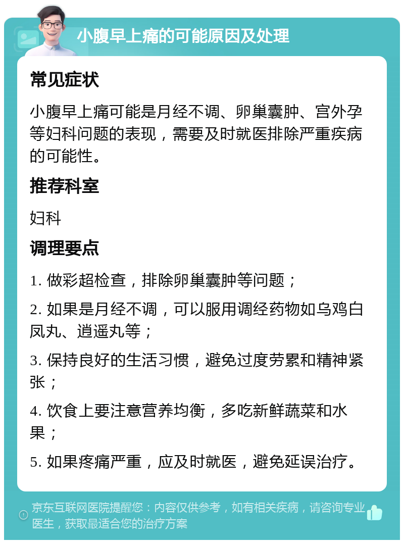 小腹早上痛的可能原因及处理 常见症状 小腹早上痛可能是月经不调、卵巢囊肿、宫外孕等妇科问题的表现，需要及时就医排除严重疾病的可能性。 推荐科室 妇科 调理要点 1. 做彩超检查，排除卵巢囊肿等问题； 2. 如果是月经不调，可以服用调经药物如乌鸡白凤丸、逍遥丸等； 3. 保持良好的生活习惯，避免过度劳累和精神紧张； 4. 饮食上要注意营养均衡，多吃新鲜蔬菜和水果； 5. 如果疼痛严重，应及时就医，避免延误治疗。