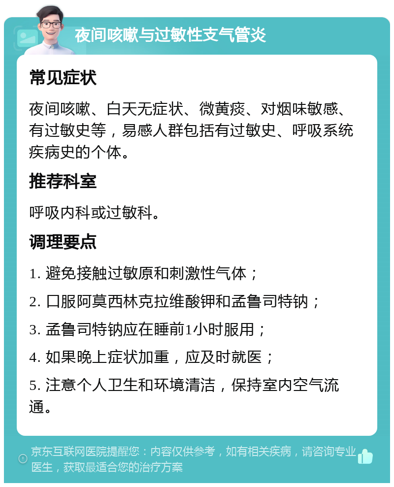 夜间咳嗽与过敏性支气管炎 常见症状 夜间咳嗽、白天无症状、微黄痰、对烟味敏感、有过敏史等，易感人群包括有过敏史、呼吸系统疾病史的个体。 推荐科室 呼吸内科或过敏科。 调理要点 1. 避免接触过敏原和刺激性气体； 2. 口服阿莫西林克拉维酸钾和孟鲁司特钠； 3. 孟鲁司特钠应在睡前1小时服用； 4. 如果晚上症状加重，应及时就医； 5. 注意个人卫生和环境清洁，保持室内空气流通。