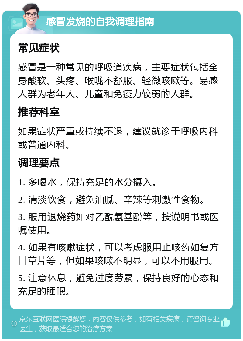 感冒发烧的自我调理指南 常见症状 感冒是一种常见的呼吸道疾病，主要症状包括全身酸软、头疼、喉咙不舒服、轻微咳嗽等。易感人群为老年人、儿童和免疫力较弱的人群。 推荐科室 如果症状严重或持续不退，建议就诊于呼吸内科或普通内科。 调理要点 1. 多喝水，保持充足的水分摄入。 2. 清淡饮食，避免油腻、辛辣等刺激性食物。 3. 服用退烧药如对乙酰氨基酚等，按说明书或医嘱使用。 4. 如果有咳嗽症状，可以考虑服用止咳药如复方甘草片等，但如果咳嗽不明显，可以不用服用。 5. 注意休息，避免过度劳累，保持良好的心态和充足的睡眠。