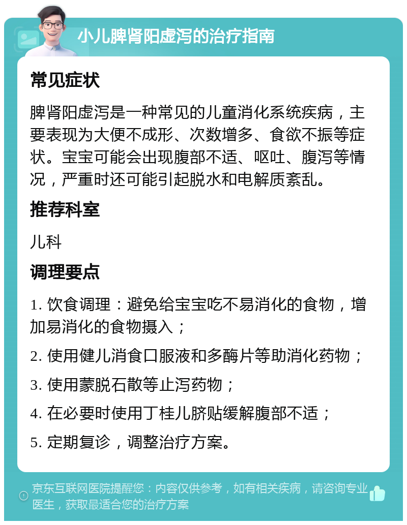 小儿脾肾阳虚泻的治疗指南 常见症状 脾肾阳虚泻是一种常见的儿童消化系统疾病，主要表现为大便不成形、次数增多、食欲不振等症状。宝宝可能会出现腹部不适、呕吐、腹泻等情况，严重时还可能引起脱水和电解质紊乱。 推荐科室 儿科 调理要点 1. 饮食调理：避免给宝宝吃不易消化的食物，增加易消化的食物摄入； 2. 使用健儿消食口服液和多酶片等助消化药物； 3. 使用蒙脱石散等止泻药物； 4. 在必要时使用丁桂儿脐贴缓解腹部不适； 5. 定期复诊，调整治疗方案。