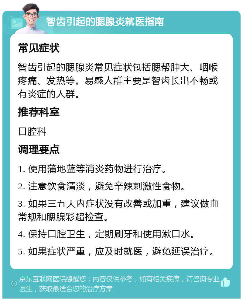 智齿引起的腮腺炎就医指南 常见症状 智齿引起的腮腺炎常见症状包括腮帮肿大、咽喉疼痛、发热等。易感人群主要是智齿长出不畅或有炎症的人群。 推荐科室 口腔科 调理要点 1. 使用蒲地蓝等消炎药物进行治疗。 2. 注意饮食清淡，避免辛辣刺激性食物。 3. 如果三五天内症状没有改善或加重，建议做血常规和腮腺彩超检查。 4. 保持口腔卫生，定期刷牙和使用漱口水。 5. 如果症状严重，应及时就医，避免延误治疗。