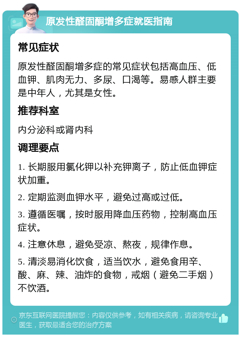 原发性醛固酮增多症就医指南 常见症状 原发性醛固酮增多症的常见症状包括高血压、低血钾、肌肉无力、多尿、口渴等。易感人群主要是中年人，尤其是女性。 推荐科室 内分泌科或肾内科 调理要点 1. 长期服用氯化钾以补充钾离子，防止低血钾症状加重。 2. 定期监测血钾水平，避免过高或过低。 3. 遵循医嘱，按时服用降血压药物，控制高血压症状。 4. 注意休息，避免受凉、熬夜，规律作息。 5. 清淡易消化饮食，适当饮水，避免食用辛、酸、麻、辣、油炸的食物，戒烟（避免二手烟）不饮酒。