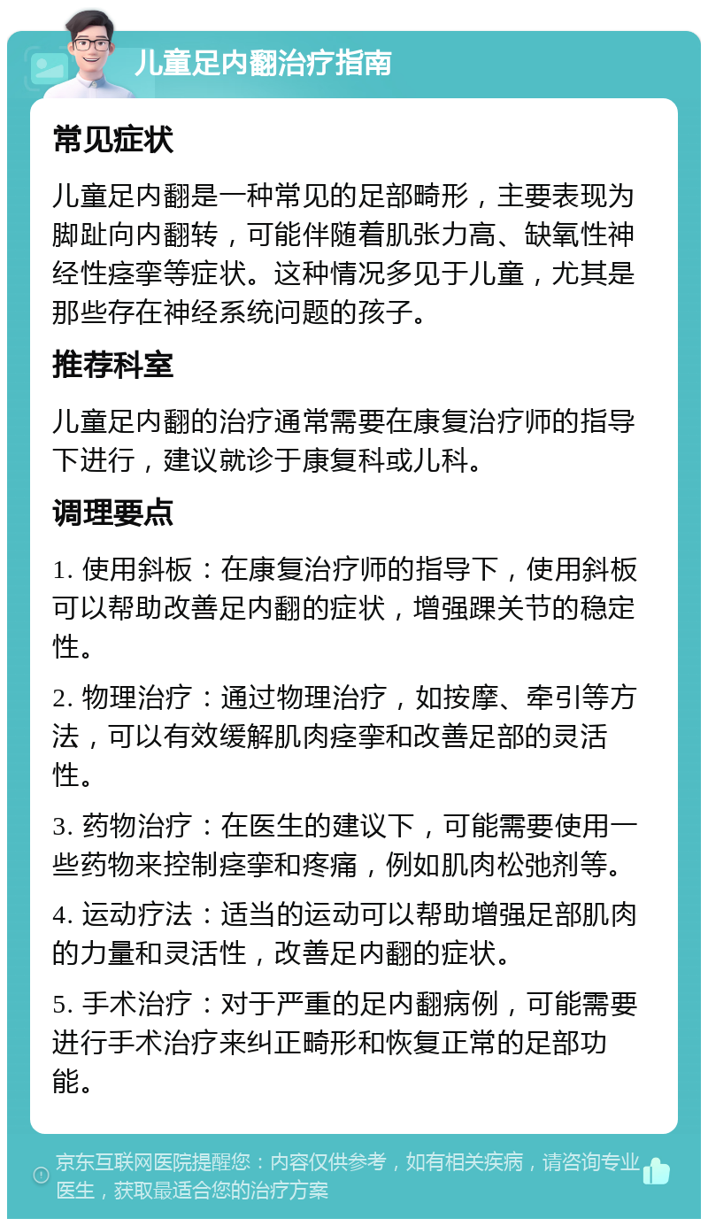 儿童足内翻治疗指南 常见症状 儿童足内翻是一种常见的足部畸形，主要表现为脚趾向内翻转，可能伴随着肌张力高、缺氧性神经性痉挛等症状。这种情况多见于儿童，尤其是那些存在神经系统问题的孩子。 推荐科室 儿童足内翻的治疗通常需要在康复治疗师的指导下进行，建议就诊于康复科或儿科。 调理要点 1. 使用斜板：在康复治疗师的指导下，使用斜板可以帮助改善足内翻的症状，增强踝关节的稳定性。 2. 物理治疗：通过物理治疗，如按摩、牵引等方法，可以有效缓解肌肉痉挛和改善足部的灵活性。 3. 药物治疗：在医生的建议下，可能需要使用一些药物来控制痉挛和疼痛，例如肌肉松弛剂等。 4. 运动疗法：适当的运动可以帮助增强足部肌肉的力量和灵活性，改善足内翻的症状。 5. 手术治疗：对于严重的足内翻病例，可能需要进行手术治疗来纠正畸形和恢复正常的足部功能。