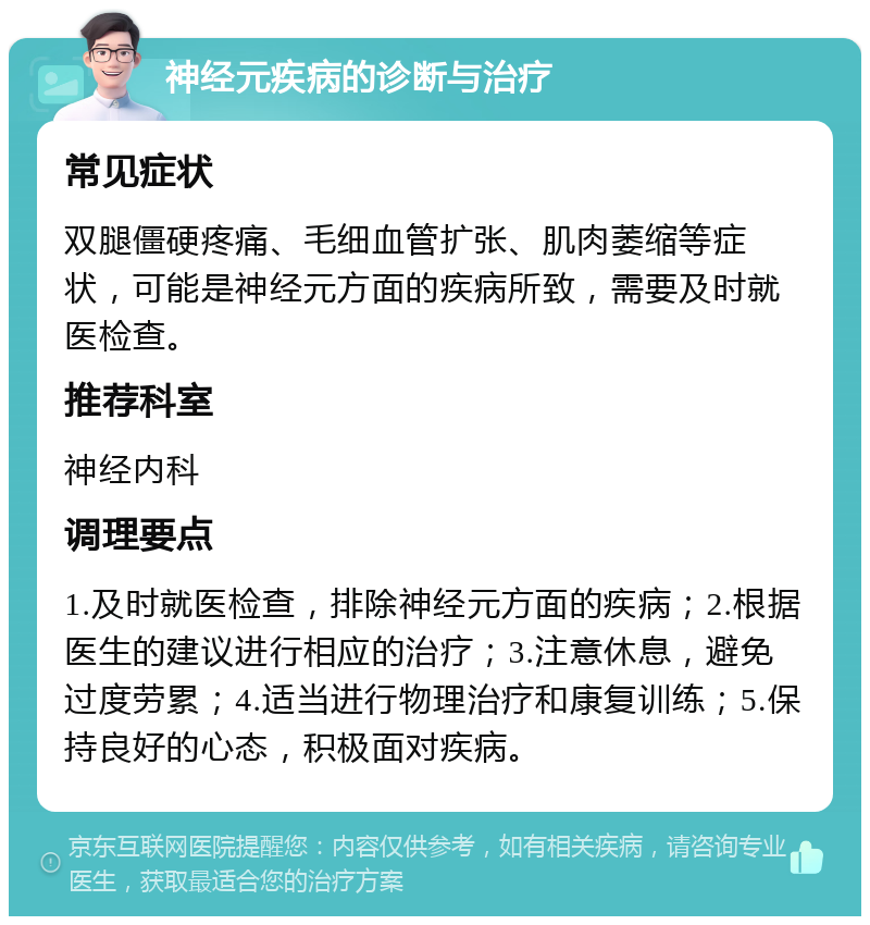 神经元疾病的诊断与治疗 常见症状 双腿僵硬疼痛、毛细血管扩张、肌肉萎缩等症状，可能是神经元方面的疾病所致，需要及时就医检查。 推荐科室 神经内科 调理要点 1.及时就医检查，排除神经元方面的疾病；2.根据医生的建议进行相应的治疗；3.注意休息，避免过度劳累；4.适当进行物理治疗和康复训练；5.保持良好的心态，积极面对疾病。