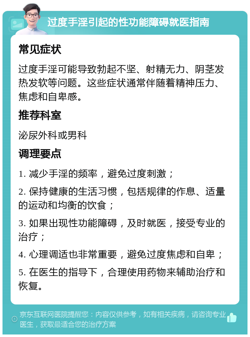 过度手淫引起的性功能障碍就医指南 常见症状 过度手淫可能导致勃起不坚、射精无力、阴茎发热发软等问题。这些症状通常伴随着精神压力、焦虑和自卑感。 推荐科室 泌尿外科或男科 调理要点 1. 减少手淫的频率，避免过度刺激； 2. 保持健康的生活习惯，包括规律的作息、适量的运动和均衡的饮食； 3. 如果出现性功能障碍，及时就医，接受专业的治疗； 4. 心理调适也非常重要，避免过度焦虑和自卑； 5. 在医生的指导下，合理使用药物来辅助治疗和恢复。