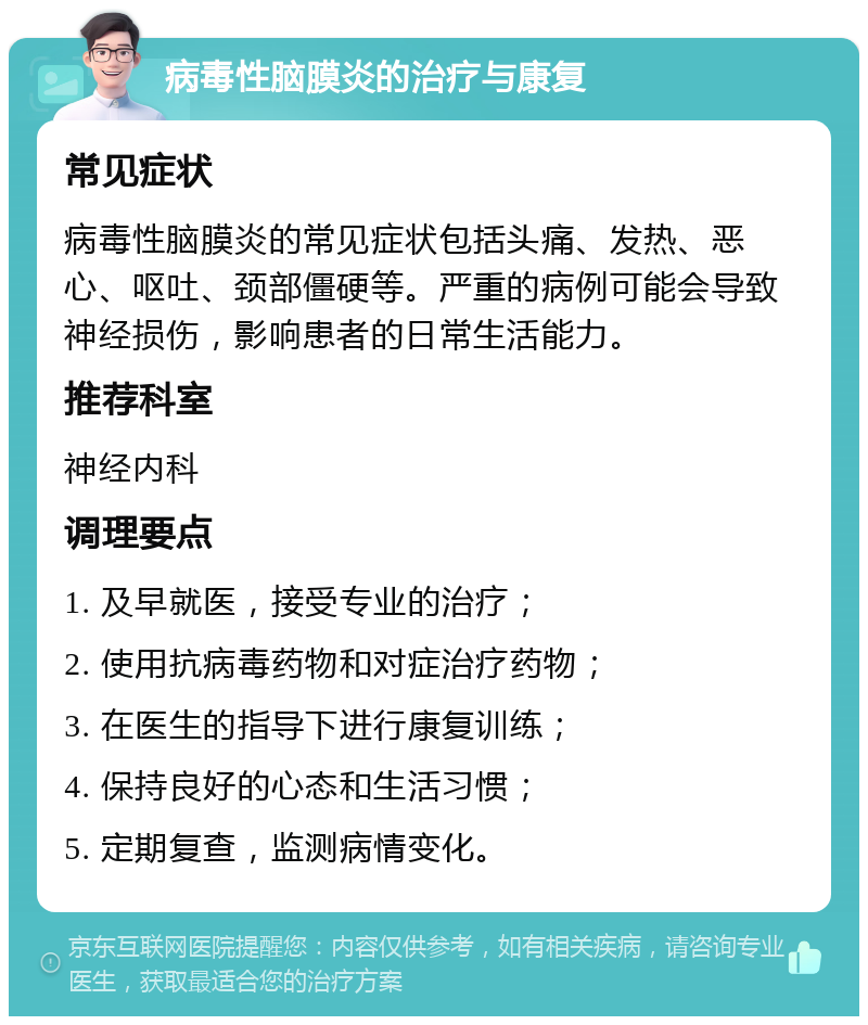 病毒性脑膜炎的治疗与康复 常见症状 病毒性脑膜炎的常见症状包括头痛、发热、恶心、呕吐、颈部僵硬等。严重的病例可能会导致神经损伤，影响患者的日常生活能力。 推荐科室 神经内科 调理要点 1. 及早就医，接受专业的治疗； 2. 使用抗病毒药物和对症治疗药物； 3. 在医生的指导下进行康复训练； 4. 保持良好的心态和生活习惯； 5. 定期复查，监测病情变化。