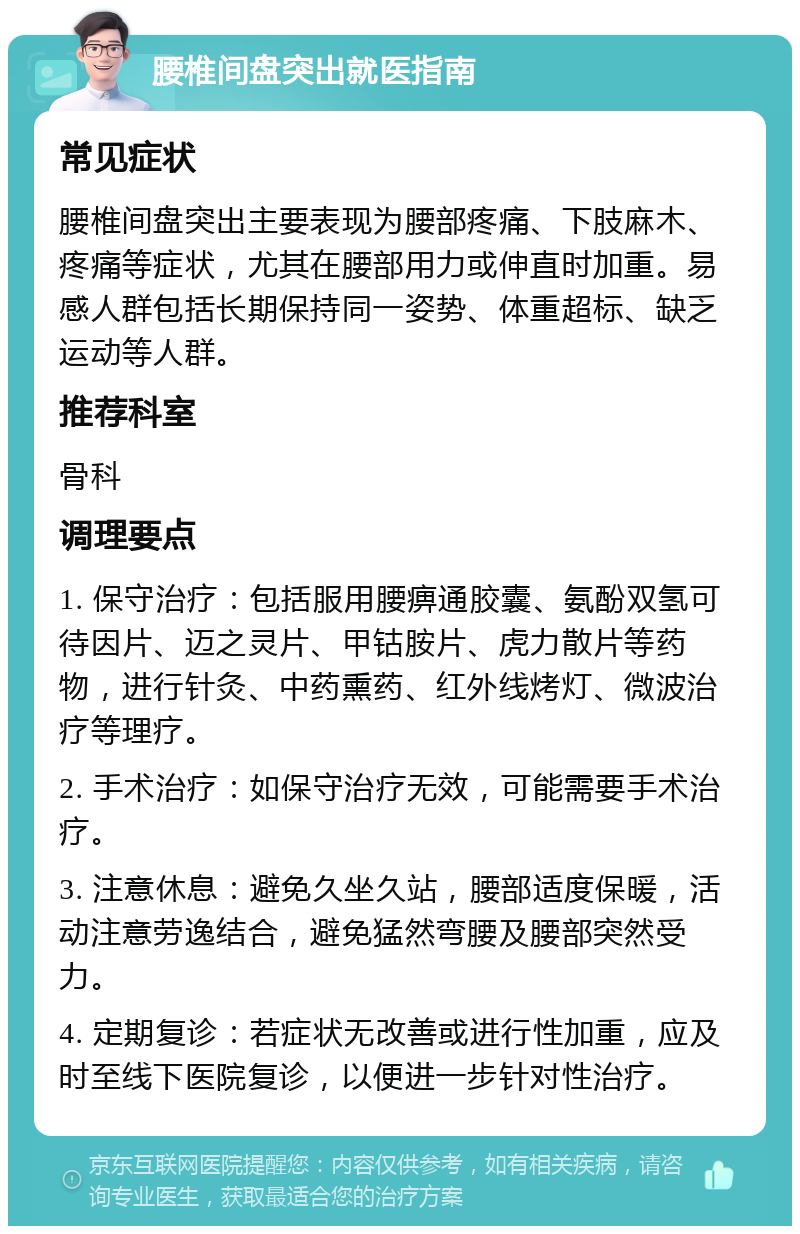 腰椎间盘突出就医指南 常见症状 腰椎间盘突出主要表现为腰部疼痛、下肢麻木、疼痛等症状，尤其在腰部用力或伸直时加重。易感人群包括长期保持同一姿势、体重超标、缺乏运动等人群。 推荐科室 骨科 调理要点 1. 保守治疗：包括服用腰痹通胶囊、氨酚双氢可待因片、迈之灵片、甲钴胺片、虎力散片等药物，进行针灸、中药熏药、红外线烤灯、微波治疗等理疗。 2. 手术治疗：如保守治疗无效，可能需要手术治疗。 3. 注意休息：避免久坐久站，腰部适度保暖，活动注意劳逸结合，避免猛然弯腰及腰部突然受力。 4. 定期复诊：若症状无改善或进行性加重，应及时至线下医院复诊，以便进一步针对性治疗。