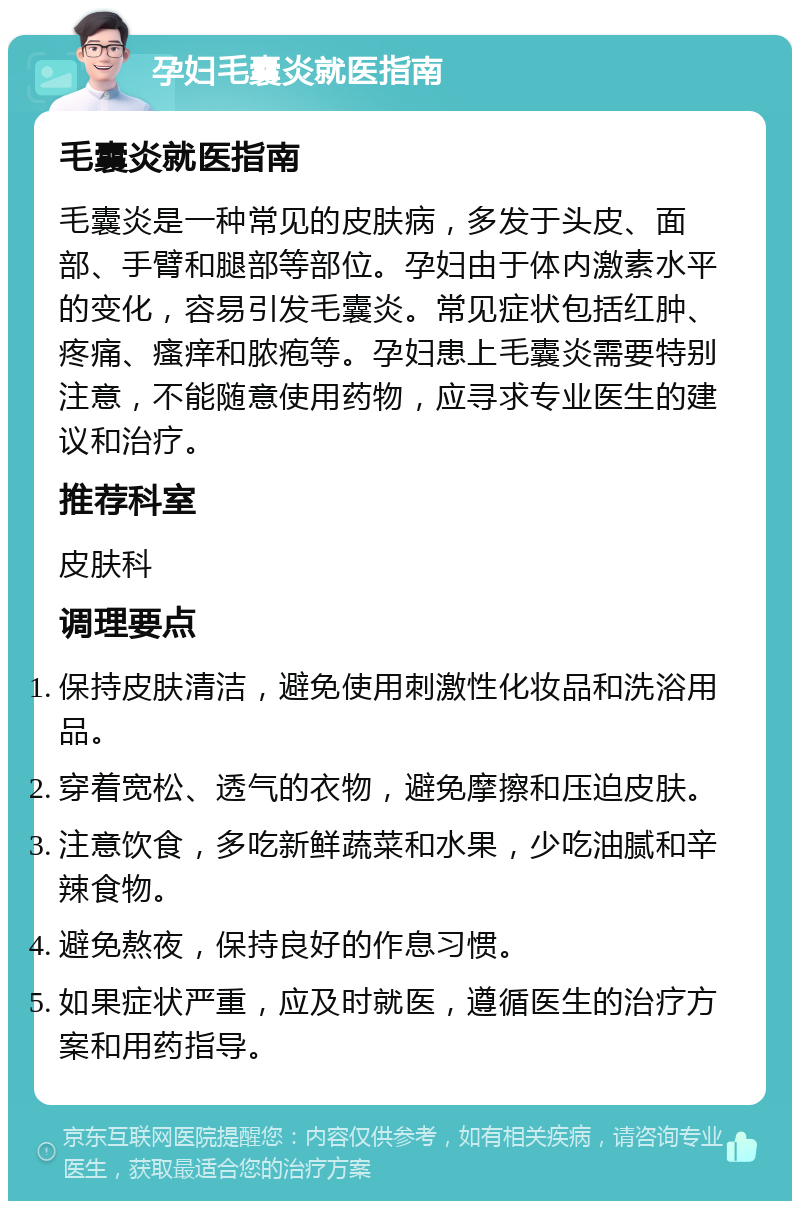 孕妇毛囊炎就医指南 毛囊炎就医指南 毛囊炎是一种常见的皮肤病，多发于头皮、面部、手臂和腿部等部位。孕妇由于体内激素水平的变化，容易引发毛囊炎。常见症状包括红肿、疼痛、瘙痒和脓疱等。孕妇患上毛囊炎需要特别注意，不能随意使用药物，应寻求专业医生的建议和治疗。 推荐科室 皮肤科 调理要点 保持皮肤清洁，避免使用刺激性化妆品和洗浴用品。 穿着宽松、透气的衣物，避免摩擦和压迫皮肤。 注意饮食，多吃新鲜蔬菜和水果，少吃油腻和辛辣食物。 避免熬夜，保持良好的作息习惯。 如果症状严重，应及时就医，遵循医生的治疗方案和用药指导。