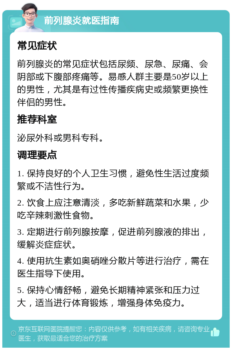 前列腺炎就医指南 常见症状 前列腺炎的常见症状包括尿频、尿急、尿痛、会阴部或下腹部疼痛等。易感人群主要是50岁以上的男性，尤其是有过性传播疾病史或频繁更换性伴侣的男性。 推荐科室 泌尿外科或男科专科。 调理要点 1. 保持良好的个人卫生习惯，避免性生活过度频繁或不洁性行为。 2. 饮食上应注意清淡，多吃新鲜蔬菜和水果，少吃辛辣刺激性食物。 3. 定期进行前列腺按摩，促进前列腺液的排出，缓解炎症症状。 4. 使用抗生素如奥硝唑分散片等进行治疗，需在医生指导下使用。 5. 保持心情舒畅，避免长期精神紧张和压力过大，适当进行体育锻炼，增强身体免疫力。