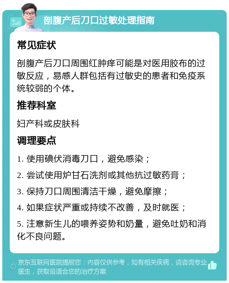 剖腹产后刀口过敏处理指南 常见症状 剖腹产后刀口周围红肿痒可能是对医用胶布的过敏反应，易感人群包括有过敏史的患者和免疫系统较弱的个体。 推荐科室 妇产科或皮肤科 调理要点 1. 使用碘伏消毒刀口，避免感染； 2. 尝试使用炉甘石洗剂或其他抗过敏药膏； 3. 保持刀口周围清洁干燥，避免摩擦； 4. 如果症状严重或持续不改善，及时就医； 5. 注意新生儿的喂养姿势和奶量，避免吐奶和消化不良问题。