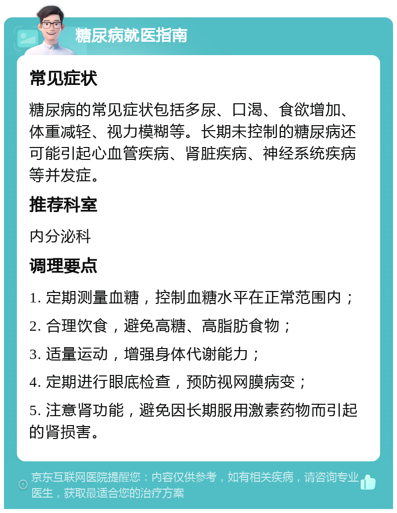 糖尿病就医指南 常见症状 糖尿病的常见症状包括多尿、口渴、食欲增加、体重减轻、视力模糊等。长期未控制的糖尿病还可能引起心血管疾病、肾脏疾病、神经系统疾病等并发症。 推荐科室 内分泌科 调理要点 1. 定期测量血糖，控制血糖水平在正常范围内； 2. 合理饮食，避免高糖、高脂肪食物； 3. 适量运动，增强身体代谢能力； 4. 定期进行眼底检查，预防视网膜病变； 5. 注意肾功能，避免因长期服用激素药物而引起的肾损害。