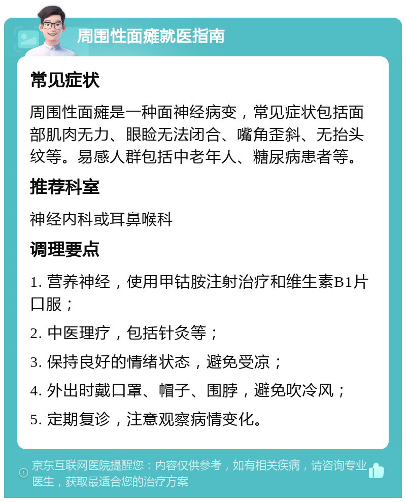 周围性面瘫就医指南 常见症状 周围性面瘫是一种面神经病变，常见症状包括面部肌肉无力、眼睑无法闭合、嘴角歪斜、无抬头纹等。易感人群包括中老年人、糖尿病患者等。 推荐科室 神经内科或耳鼻喉科 调理要点 1. 营养神经，使用甲钴胺注射治疗和维生素B1片口服； 2. 中医理疗，包括针灸等； 3. 保持良好的情绪状态，避免受凉； 4. 外出时戴口罩、帽子、围脖，避免吹冷风； 5. 定期复诊，注意观察病情变化。