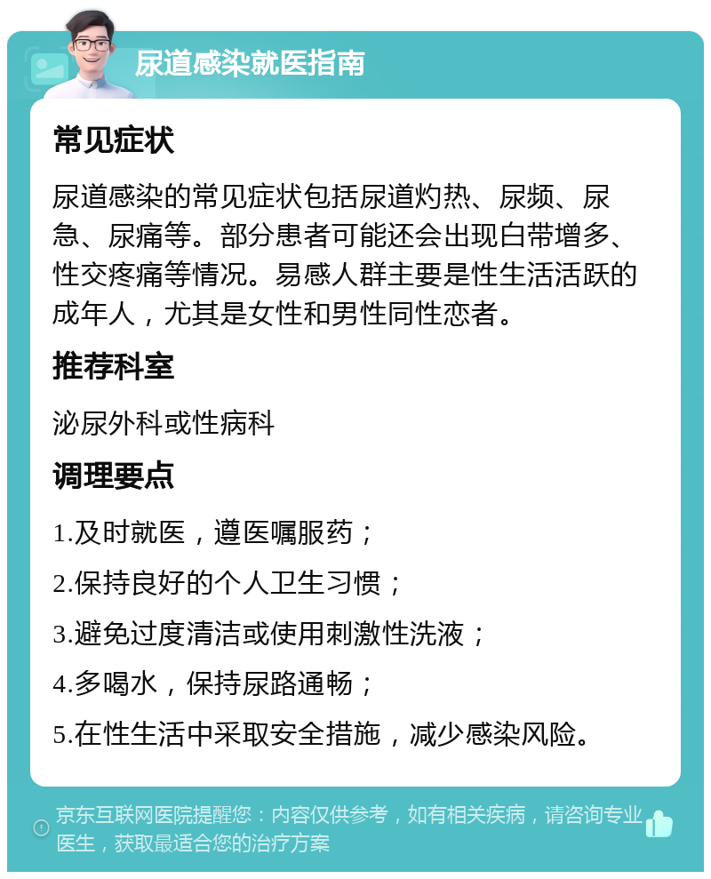 尿道感染就医指南 常见症状 尿道感染的常见症状包括尿道灼热、尿频、尿急、尿痛等。部分患者可能还会出现白带增多、性交疼痛等情况。易感人群主要是性生活活跃的成年人，尤其是女性和男性同性恋者。 推荐科室 泌尿外科或性病科 调理要点 1.及时就医，遵医嘱服药； 2.保持良好的个人卫生习惯； 3.避免过度清洁或使用刺激性洗液； 4.多喝水，保持尿路通畅； 5.在性生活中采取安全措施，减少感染风险。