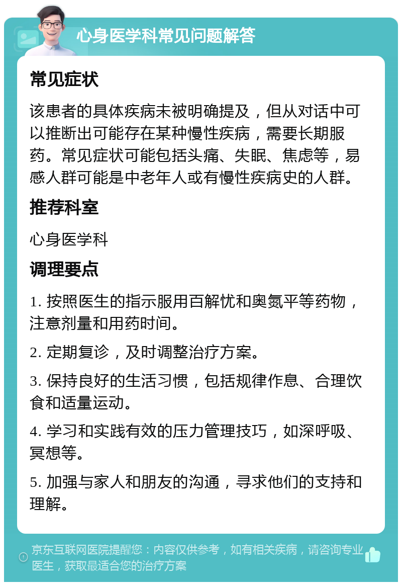 心身医学科常见问题解答 常见症状 该患者的具体疾病未被明确提及，但从对话中可以推断出可能存在某种慢性疾病，需要长期服药。常见症状可能包括头痛、失眠、焦虑等，易感人群可能是中老年人或有慢性疾病史的人群。 推荐科室 心身医学科 调理要点 1. 按照医生的指示服用百解忧和奥氮平等药物，注意剂量和用药时间。 2. 定期复诊，及时调整治疗方案。 3. 保持良好的生活习惯，包括规律作息、合理饮食和适量运动。 4. 学习和实践有效的压力管理技巧，如深呼吸、冥想等。 5. 加强与家人和朋友的沟通，寻求他们的支持和理解。