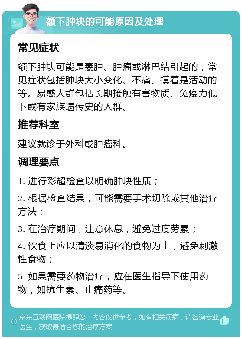 额下肿块的可能原因及处理 常见症状 额下肿块可能是囊肿、肿瘤或淋巴结引起的，常见症状包括肿块大小变化、不痛、摸着是活动的等。易感人群包括长期接触有害物质、免疫力低下或有家族遗传史的人群。 推荐科室 建议就诊于外科或肿瘤科。 调理要点 1. 进行彩超检查以明确肿块性质； 2. 根据检查结果，可能需要手术切除或其他治疗方法； 3. 在治疗期间，注意休息，避免过度劳累； 4. 饮食上应以清淡易消化的食物为主，避免刺激性食物； 5. 如果需要药物治疗，应在医生指导下使用药物，如抗生素、止痛药等。