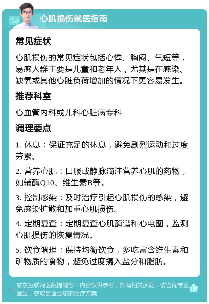 心肌损伤就医指南 常见症状 心肌损伤的常见症状包括心悸、胸闷、气短等，易感人群主要是儿童和老年人，尤其是在感染、缺氧或其他心脏负荷增加的情况下更容易发生。 推荐科室 心血管内科或儿科心脏病专科 调理要点 1. 休息：保证充足的休息，避免剧烈运动和过度劳累。 2. 营养心肌：口服或静脉滴注营养心肌的药物，如辅酶Q10、维生素B等。 3. 控制感染：及时治疗引起心肌损伤的感染，避免感染扩散和加重心肌损伤。 4. 定期复查：定期复查心肌酶谱和心电图，监测心肌损伤的恢复情况。 5. 饮食调理：保持均衡饮食，多吃富含维生素和矿物质的食物，避免过度摄入盐分和脂肪。