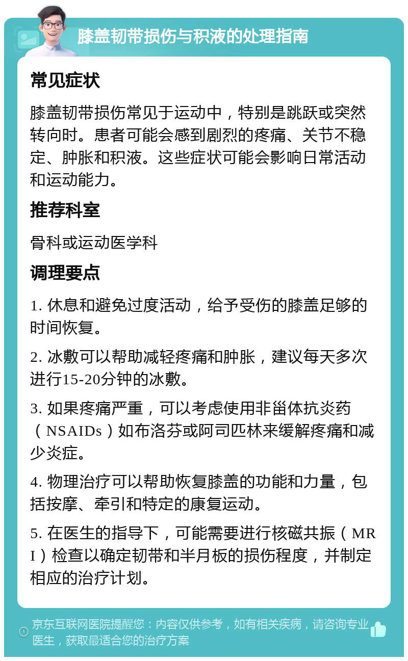 膝盖韧带损伤与积液的处理指南 常见症状 膝盖韧带损伤常见于运动中，特别是跳跃或突然转向时。患者可能会感到剧烈的疼痛、关节不稳定、肿胀和积液。这些症状可能会影响日常活动和运动能力。 推荐科室 骨科或运动医学科 调理要点 1. 休息和避免过度活动，给予受伤的膝盖足够的时间恢复。 2. 冰敷可以帮助减轻疼痛和肿胀，建议每天多次进行15-20分钟的冰敷。 3. 如果疼痛严重，可以考虑使用非甾体抗炎药（NSAIDs）如布洛芬或阿司匹林来缓解疼痛和减少炎症。 4. 物理治疗可以帮助恢复膝盖的功能和力量，包括按摩、牵引和特定的康复运动。 5. 在医生的指导下，可能需要进行核磁共振（MRI）检查以确定韧带和半月板的损伤程度，并制定相应的治疗计划。