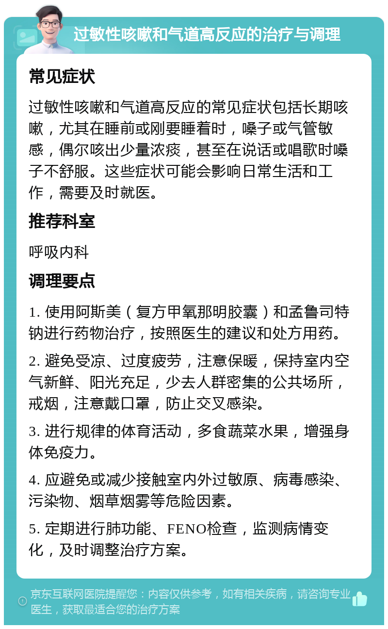 过敏性咳嗽和气道高反应的治疗与调理 常见症状 过敏性咳嗽和气道高反应的常见症状包括长期咳嗽，尤其在睡前或刚要睡着时，嗓子或气管敏感，偶尔咳出少量浓痰，甚至在说话或唱歌时嗓子不舒服。这些症状可能会影响日常生活和工作，需要及时就医。 推荐科室 呼吸内科 调理要点 1. 使用阿斯美（复方甲氧那明胶囊）和孟鲁司特钠进行药物治疗，按照医生的建议和处方用药。 2. 避免受凉、过度疲劳，注意保暖，保持室内空气新鲜、阳光充足，少去人群密集的公共场所，戒烟，注意戴口罩，防止交叉感染。 3. 进行规律的体育活动，多食蔬菜水果，增强身体免疫力。 4. 应避免或减少接触室内外过敏原、病毒感染、污染物、烟草烟雾等危险因素。 5. 定期进行肺功能、FENO检查，监测病情变化，及时调整治疗方案。