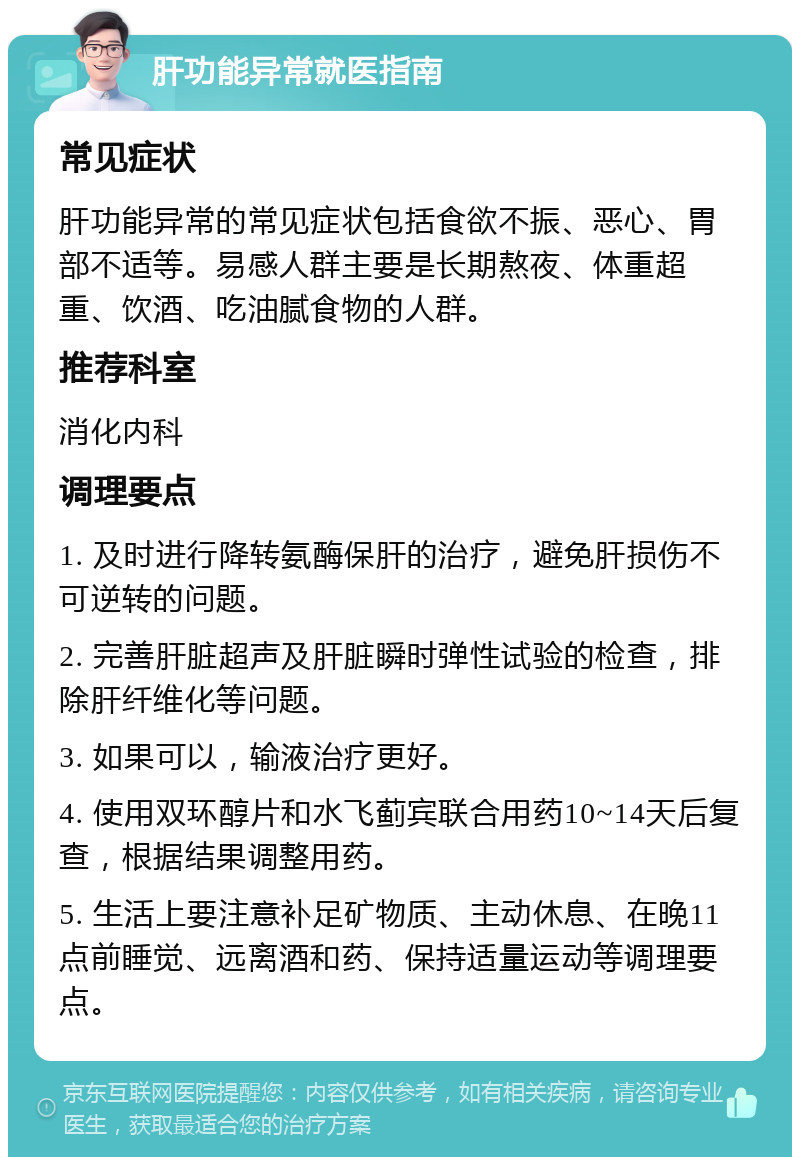 肝功能异常就医指南 常见症状 肝功能异常的常见症状包括食欲不振、恶心、胃部不适等。易感人群主要是长期熬夜、体重超重、饮酒、吃油腻食物的人群。 推荐科室 消化内科 调理要点 1. 及时进行降转氨酶保肝的治疗，避免肝损伤不可逆转的问题。 2. 完善肝脏超声及肝脏瞬时弹性试验的检查，排除肝纤维化等问题。 3. 如果可以，输液治疗更好。 4. 使用双环醇片和水飞蓟宾联合用药10~14天后复查，根据结果调整用药。 5. 生活上要注意补足矿物质、主动休息、在晚11点前睡觉、远离酒和药、保持适量运动等调理要点。