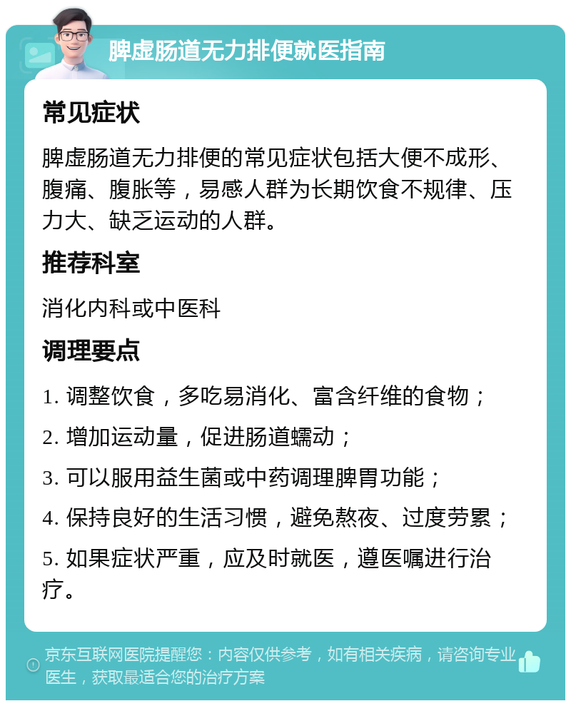 脾虚肠道无力排便就医指南 常见症状 脾虚肠道无力排便的常见症状包括大便不成形、腹痛、腹胀等，易感人群为长期饮食不规律、压力大、缺乏运动的人群。 推荐科室 消化内科或中医科 调理要点 1. 调整饮食，多吃易消化、富含纤维的食物； 2. 增加运动量，促进肠道蠕动； 3. 可以服用益生菌或中药调理脾胃功能； 4. 保持良好的生活习惯，避免熬夜、过度劳累； 5. 如果症状严重，应及时就医，遵医嘱进行治疗。