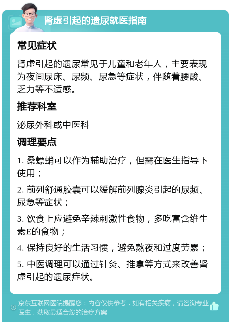 肾虚引起的遗尿就医指南 常见症状 肾虚引起的遗尿常见于儿童和老年人，主要表现为夜间尿床、尿频、尿急等症状，伴随着腰酸、乏力等不适感。 推荐科室 泌尿外科或中医科 调理要点 1. 桑螵蛸可以作为辅助治疗，但需在医生指导下使用； 2. 前列舒通胶囊可以缓解前列腺炎引起的尿频、尿急等症状； 3. 饮食上应避免辛辣刺激性食物，多吃富含维生素E的食物； 4. 保持良好的生活习惯，避免熬夜和过度劳累； 5. 中医调理可以通过针灸、推拿等方式来改善肾虚引起的遗尿症状。