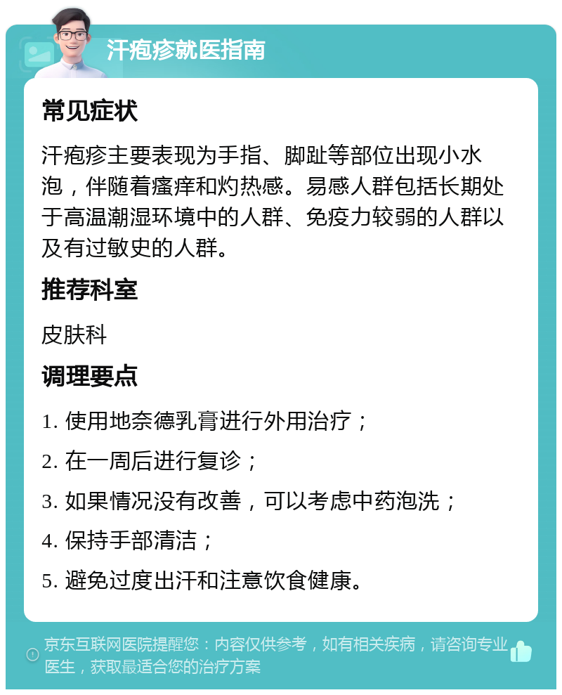 汗疱疹就医指南 常见症状 汗疱疹主要表现为手指、脚趾等部位出现小水泡，伴随着瘙痒和灼热感。易感人群包括长期处于高温潮湿环境中的人群、免疫力较弱的人群以及有过敏史的人群。 推荐科室 皮肤科 调理要点 1. 使用地奈德乳膏进行外用治疗； 2. 在一周后进行复诊； 3. 如果情况没有改善，可以考虑中药泡洗； 4. 保持手部清洁； 5. 避免过度出汗和注意饮食健康。