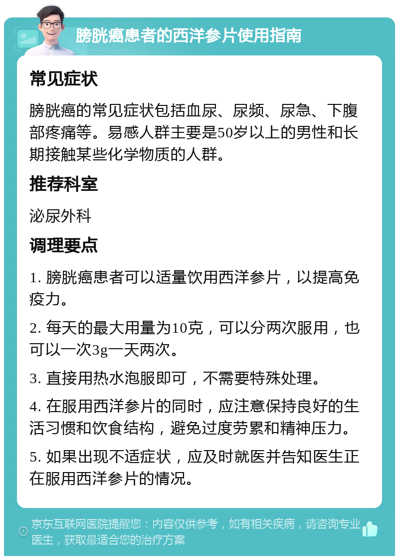 膀胱癌患者的西洋参片使用指南 常见症状 膀胱癌的常见症状包括血尿、尿频、尿急、下腹部疼痛等。易感人群主要是50岁以上的男性和长期接触某些化学物质的人群。 推荐科室 泌尿外科 调理要点 1. 膀胱癌患者可以适量饮用西洋参片，以提高免疫力。 2. 每天的最大用量为10克，可以分两次服用，也可以一次3g一天两次。 3. 直接用热水泡服即可，不需要特殊处理。 4. 在服用西洋参片的同时，应注意保持良好的生活习惯和饮食结构，避免过度劳累和精神压力。 5. 如果出现不适症状，应及时就医并告知医生正在服用西洋参片的情况。