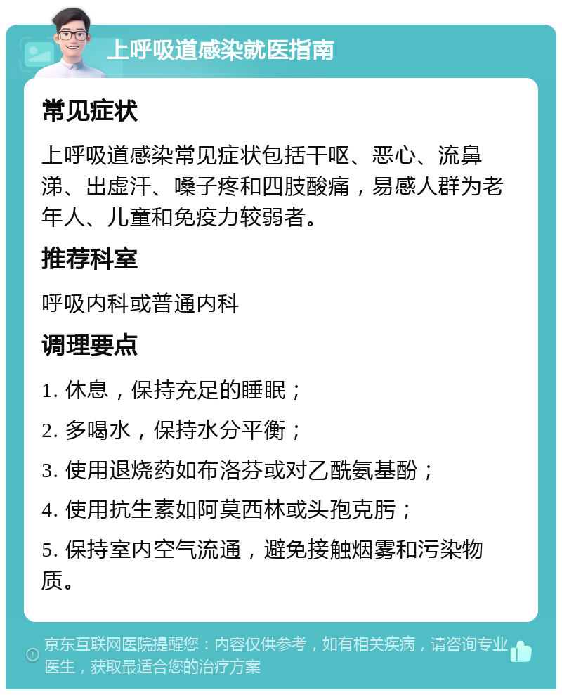 上呼吸道感染就医指南 常见症状 上呼吸道感染常见症状包括干呕、恶心、流鼻涕、出虚汗、嗓子疼和四肢酸痛，易感人群为老年人、儿童和免疫力较弱者。 推荐科室 呼吸内科或普通内科 调理要点 1. 休息，保持充足的睡眠； 2. 多喝水，保持水分平衡； 3. 使用退烧药如布洛芬或对乙酰氨基酚； 4. 使用抗生素如阿莫西林或头孢克肟； 5. 保持室内空气流通，避免接触烟雾和污染物质。