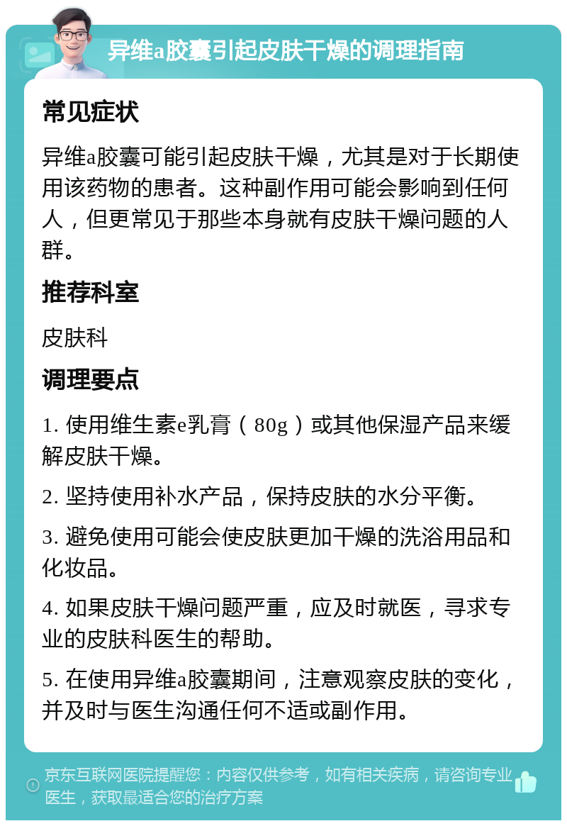 异维a胶囊引起皮肤干燥的调理指南 常见症状 异维a胶囊可能引起皮肤干燥，尤其是对于长期使用该药物的患者。这种副作用可能会影响到任何人，但更常见于那些本身就有皮肤干燥问题的人群。 推荐科室 皮肤科 调理要点 1. 使用维生素e乳膏（80g）或其他保湿产品来缓解皮肤干燥。 2. 坚持使用补水产品，保持皮肤的水分平衡。 3. 避免使用可能会使皮肤更加干燥的洗浴用品和化妆品。 4. 如果皮肤干燥问题严重，应及时就医，寻求专业的皮肤科医生的帮助。 5. 在使用异维a胶囊期间，注意观察皮肤的变化，并及时与医生沟通任何不适或副作用。