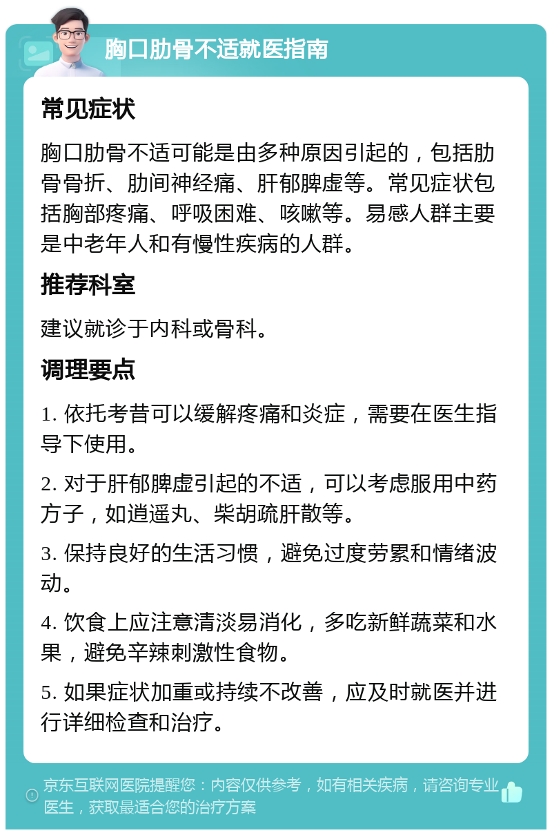 胸口肋骨不适就医指南 常见症状 胸口肋骨不适可能是由多种原因引起的，包括肋骨骨折、肋间神经痛、肝郁脾虚等。常见症状包括胸部疼痛、呼吸困难、咳嗽等。易感人群主要是中老年人和有慢性疾病的人群。 推荐科室 建议就诊于内科或骨科。 调理要点 1. 依托考昔可以缓解疼痛和炎症，需要在医生指导下使用。 2. 对于肝郁脾虚引起的不适，可以考虑服用中药方子，如逍遥丸、柴胡疏肝散等。 3. 保持良好的生活习惯，避免过度劳累和情绪波动。 4. 饮食上应注意清淡易消化，多吃新鲜蔬菜和水果，避免辛辣刺激性食物。 5. 如果症状加重或持续不改善，应及时就医并进行详细检查和治疗。