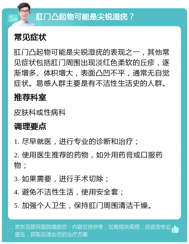 肛门凸起物可能是尖锐湿疣？ 常见症状 肛门凸起物可能是尖锐湿疣的表现之一，其他常见症状包括肛门周围出现淡红色柔软的丘疹，逐渐增多、体积增大，表面凸凹不平，通常无自觉症状。易感人群主要是有不洁性生活史的人群。 推荐科室 皮肤科或性病科 调理要点 1. 尽早就医，进行专业的诊断和治疗； 2. 使用医生推荐的药物，如外用药膏或口服药物； 3. 如果需要，进行手术切除； 4. 避免不洁性生活，使用安全套； 5. 加强个人卫生，保持肛门周围清洁干燥。