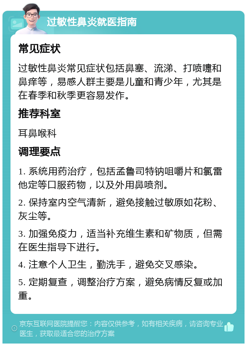 过敏性鼻炎就医指南 常见症状 过敏性鼻炎常见症状包括鼻塞、流涕、打喷嚏和鼻痒等，易感人群主要是儿童和青少年，尤其是在春季和秋季更容易发作。 推荐科室 耳鼻喉科 调理要点 1. 系统用药治疗，包括孟鲁司特钠咀嚼片和氯雷他定等口服药物，以及外用鼻喷剂。 2. 保持室内空气清新，避免接触过敏原如花粉、灰尘等。 3. 加强免疫力，适当补充维生素和矿物质，但需在医生指导下进行。 4. 注意个人卫生，勤洗手，避免交叉感染。 5. 定期复查，调整治疗方案，避免病情反复或加重。